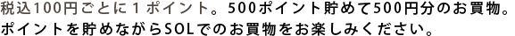 税込100円ごとに１ポイント。500ポイント貯めて500円分のお買物。ポイントを貯めながらSOLでのお買物をお楽しみください。