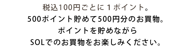 税込100円ごとに１ポイント。500ポイント貯めて500円分のお買物。ポイントを貯めながらSOLでのお買物をお楽しみください。